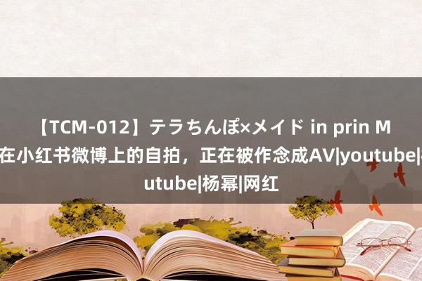 【TCM-012】テラちんぽ×メイド in prin MIKA 你发在小红书微博上的自拍，正在被作念成AV|youtube|杨幂|网红