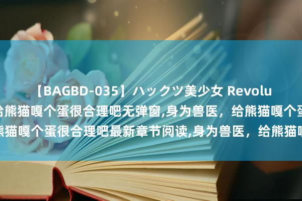 【BAGBD-035】ハックツ美少女 Revolution Rino 身为兽医，给熊猫嘎个蛋很合理吧无弹窗，身为兽医，给熊猫嘎个蛋很合理吧最新章节阅读，身为兽医，给熊猫嘎个蛋很合理吧txt全集