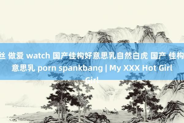 黑丝 做爱 watch 国产佳构好意思乳自然白虎 国产 佳构 好意思乳 porn spankbang | My XXX Hot Girl