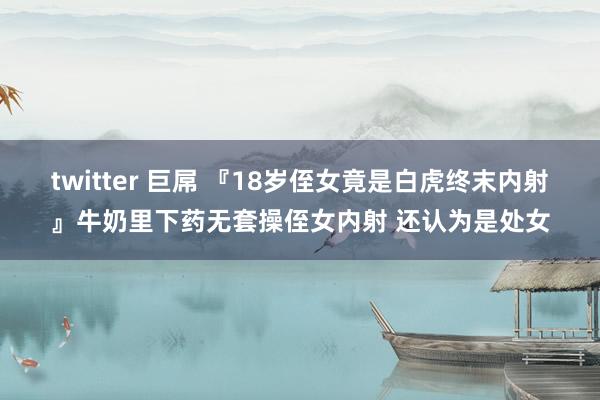 twitter 巨屌 『18岁侄女竟是白虎终末内射』牛奶里下药无套操侄女内射 还认为是处女