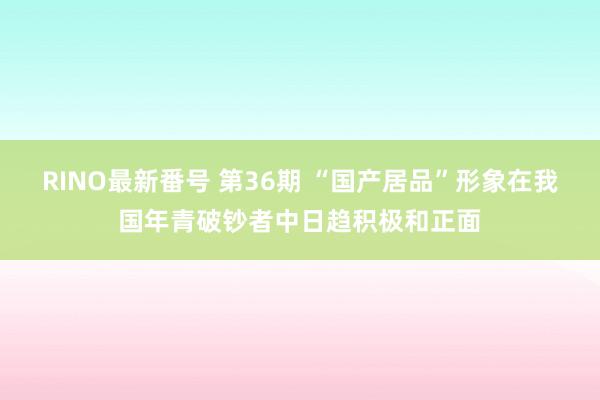 RINO最新番号 第36期 “国产居品”形象在我国年青破钞者中日趋积极和正面