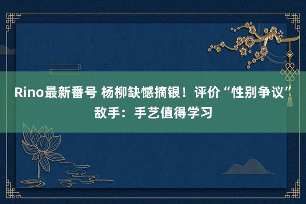 Rino最新番号 杨柳缺憾摘银！评价“性别争议”敌手：手艺值得学习