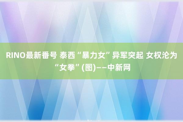 RINO最新番号 泰西“暴力女”异军突起 女权沦为“女拳”(图)——中新网