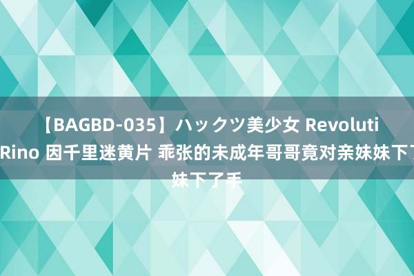 【BAGBD-035】ハックツ美少女 Revolution Rino 因千里迷黄片 乖张的未成年哥哥竟对亲妹妹下了手