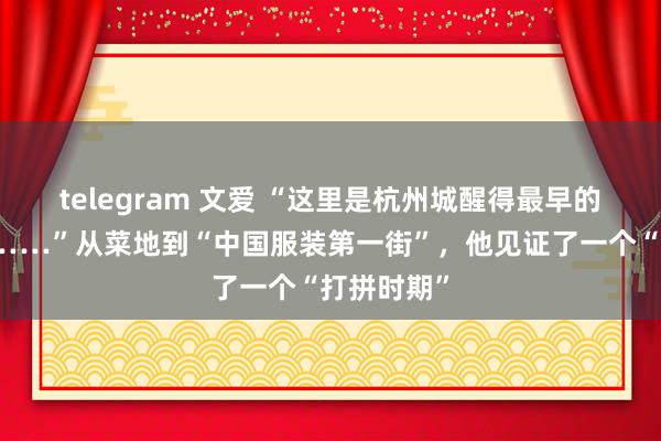 telegram 文爱 “这里是杭州城醒得最早的方位之一……”从菜地到“中国服装第一街”，他见证了一个“打拼时期”