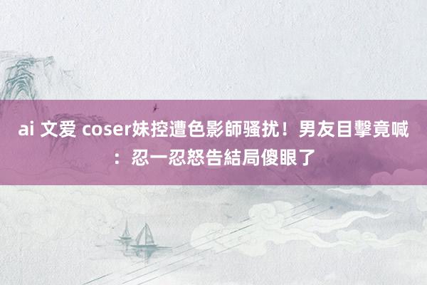 ai 文爱 coser妹控遭色影師骚扰！男友目擊竟喊：忍一忍　怒告結局傻眼了