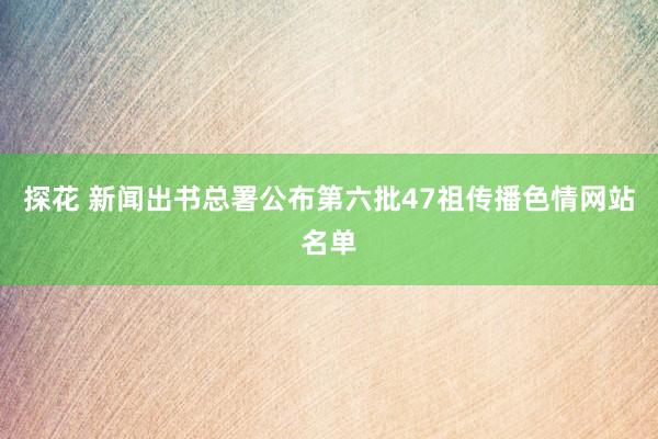 探花 新闻出书总署公布第六批47祖传播色情网站名单