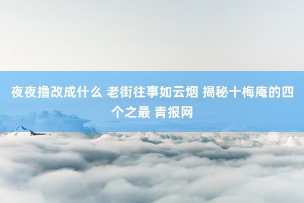 夜夜撸改成什么 老街往事如云烟 揭秘十梅庵的四个之最 青报网