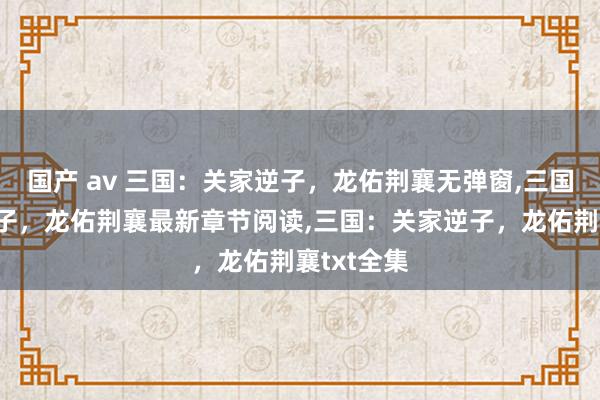 国产 av 三国：关家逆子，龙佑荆襄无弹窗，三国：关家逆子，龙佑荆襄最新章节阅读，三国：关家逆子，龙佑荆襄txt全集