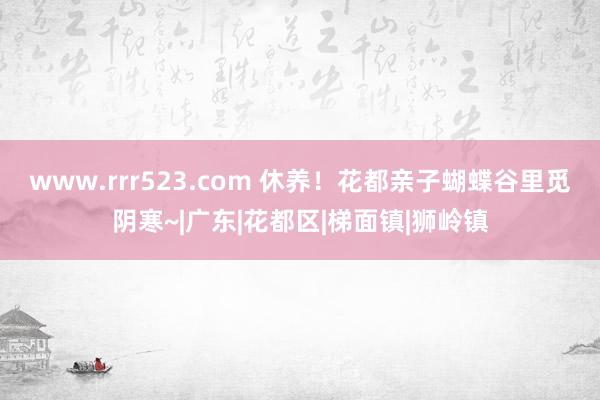 www.rrr523.com 休养！花都亲子蝴蝶谷里觅阴寒~|广东|花都区|梯面镇|狮岭镇