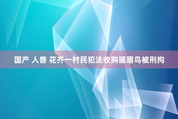 国产 人兽 花齐一村民犯法收购画眉鸟被刑拘