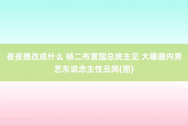 夜夜撸改成什么 杨二布置国总统主见 大曝圈内男艺东说念主性丑闻(图)