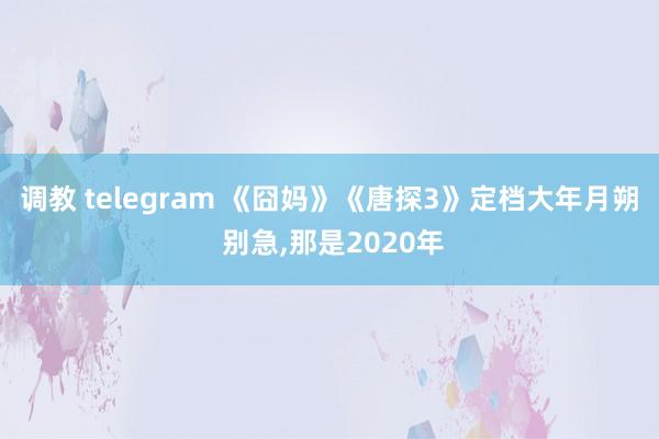 调教 telegram 《囧妈》《唐探3》定档大年月朔 别急，那是2020年