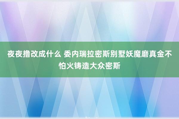 夜夜撸改成什么 委内瑞拉密斯别墅妖魔磨真金不怕火铸造大众密斯