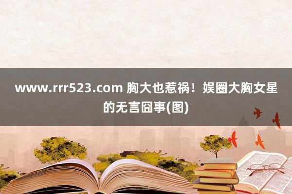 www.rrr523.com 胸大也惹祸！娱圈大胸女星的无言囧事(图)