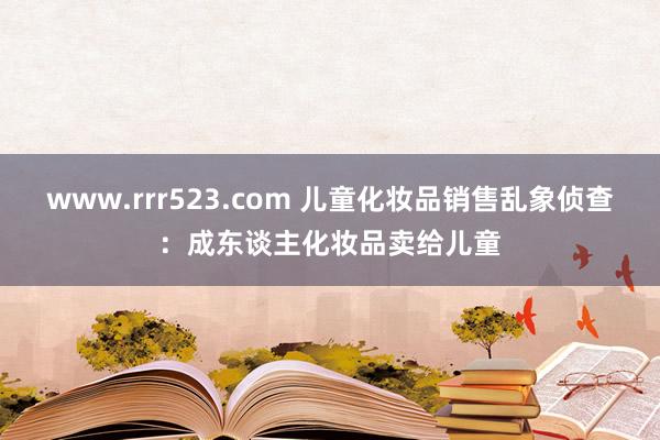 www.rrr523.com 儿童化妆品销售乱象侦查：成东谈主化妆品卖给儿童