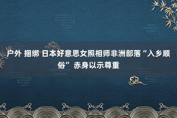 户外 捆绑 日本好意思女照相师非洲部落“入乡顺俗” 赤身以示尊重