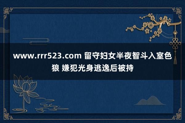 www.rrr523.com 留守妇女半夜智斗入室色狼 嫌犯光身逃逸后被持