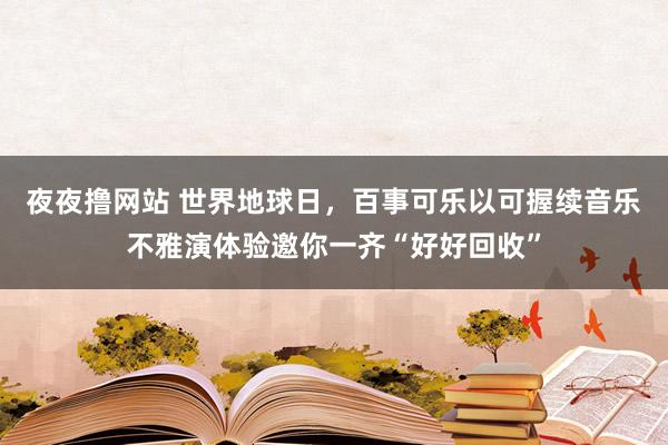 夜夜撸网站 世界地球日，百事可乐以可握续音乐不雅演体验邀你一齐“好好回收”