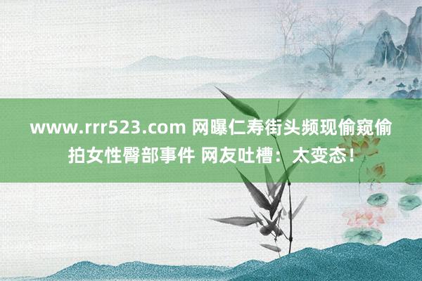 www.rrr523.com 网曝仁寿街头频现偷窥偷拍女性臀部事件 网友吐槽：太变态！