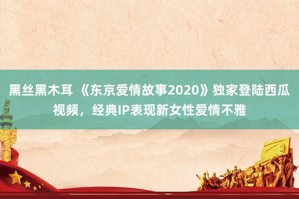 黑丝黑木耳 《东京爱情故事2020》独家登陆西瓜视频，经典IP表现新女性爱情不雅