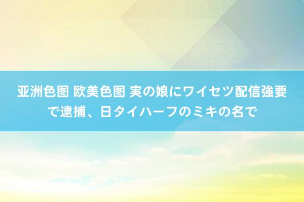 亚洲色图 欧美色图 実の娘にワイセツ配信強要で逮捕、日タイハーフのミキの名で