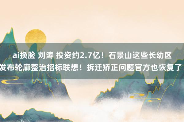 ai换脸 刘涛 投资约2.7亿！石景山这些长幼区发布轮廓整治招标联想！拆迁矫正问题官方也恢复了！