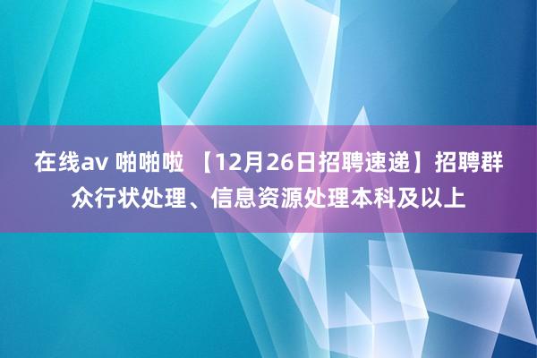 在线av 啪啪啦 【12月26日招聘速递】招聘群众行状处理、信息资源处理本科及以上