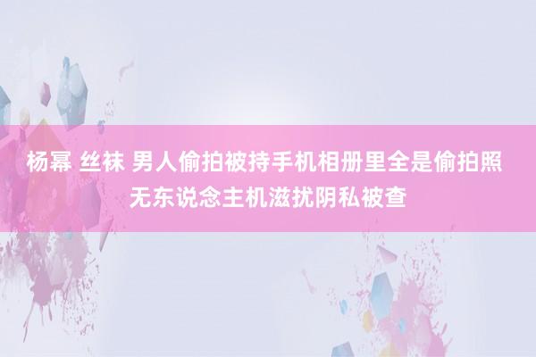 杨幂 丝袜 男人偷拍被持手机相册里全是偷拍照 无东说念主机滋扰阴私被查