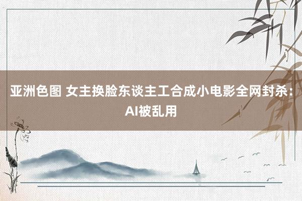 亚洲色图 女主换脸东谈主工合成小电影全网封杀：AI被乱用