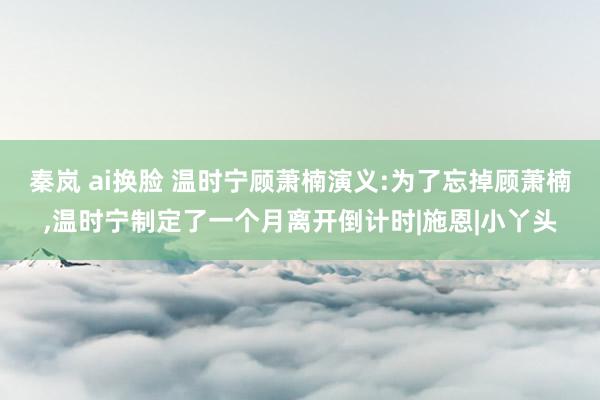 秦岚 ai换脸 温时宁顾萧楠演义:为了忘掉顾萧楠，温时宁制定了一个月离开倒计时|施恩|小丫头