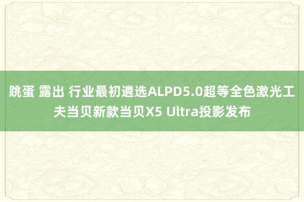 跳蛋 露出 行业最初遴选ALPD5.0超等全色激光工夫当贝新款当贝X5 Ultra投影发布