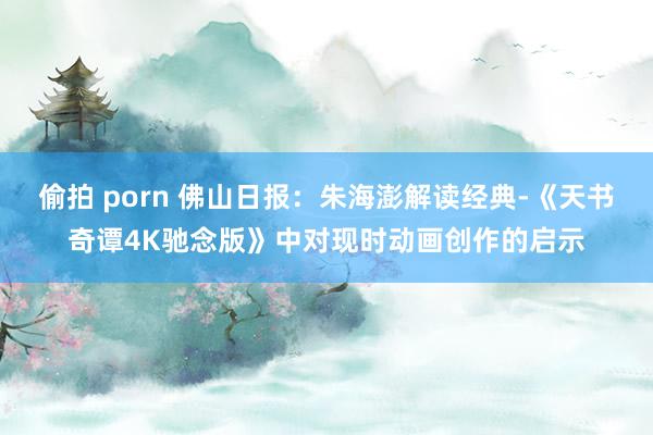 偷拍 porn 佛山日报：朱海澎解读经典-《天书奇谭4K驰念版》中对现时动画创作的启示