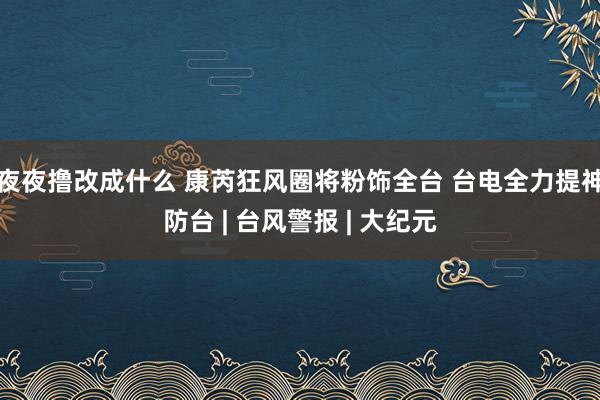 夜夜撸改成什么 康芮狂风圈将粉饰全台 台电全力提神防台 | 台风警报 | 大纪元