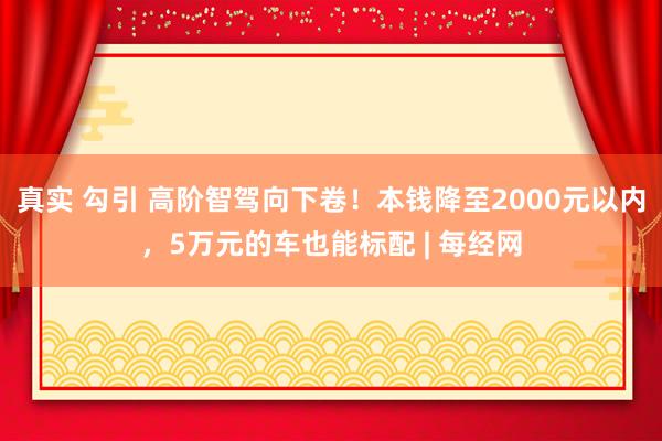 真实 勾引 高阶智驾向下卷！本钱降至2000元以内，5万元的车也能标配 | 每经网