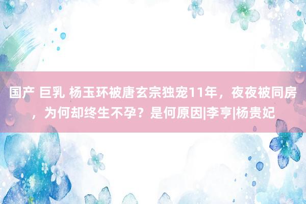 国产 巨乳 杨玉环被唐玄宗独宠11年，夜夜被同房，为何却终生不孕？是何原因|李亨|杨贵妃