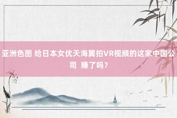 亚洲色图 给日本女优天海翼拍VR视频的这家中国公司  赚了吗？