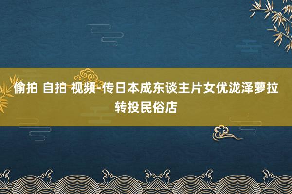 偷拍 自拍 视频-传日本成东谈主片女优泷泽萝拉转投民俗店