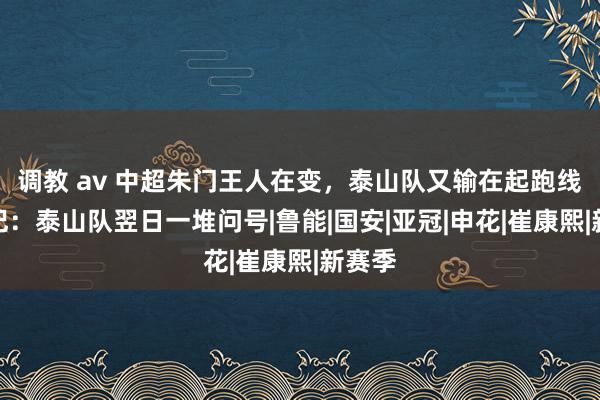 调教 av 中超朱门王人在变，泰山队又输在起跑线？名记：泰山队翌日一堆问号|鲁能|国安|亚冠|申花|崔康熙|新赛季